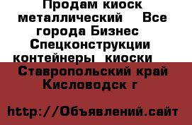 Продам киоск металлический  - Все города Бизнес » Спецконструкции, контейнеры, киоски   . Ставропольский край,Кисловодск г.